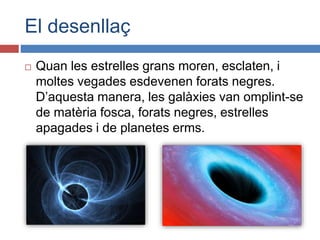 El desenllaç
 Quan les estrelles grans moren, esclaten, i
moltes vegades esdevenen forats negres.
D’aquesta manera, les galàxies van omplint-se
de matèria fosca, forats negres, estrelles
apagades i de planetes erms.
 