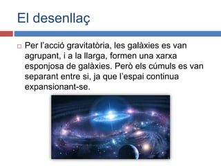 El desenllaç
 Per l’acció gravitatòria, les galàxies es van
agrupant, i a la llarga, formen una xarxa
esponjosa de galàxies. Però els cúmuls es van
separant entre si, ja que l’espai continua
expansionant-se.
 