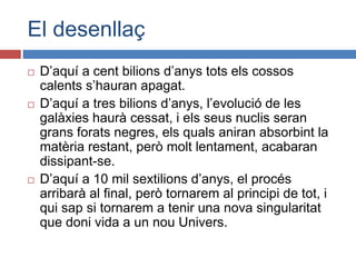 El desenllaç
 D’aquí a cent bilions d’anys tots els cossos
calents s’hauran apagat.
 D’aquí a tres bilions d’anys, l’evolució de les
galàxies haurà cessat, i els seus nuclis seran
grans forats negres, els quals aniran absorbint la
matèria restant, però molt lentament, acabaran
dissipant-se.
 D’aquí a 10 mil sextilions d’anys, el procés
arribarà al final, però tornarem al principi de tot, i
qui sap si tornarem a tenir una nova singularitat
que doni vida a un nou Univers.
 