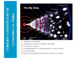 L’ORIGENICONSTITUCIÓDE
L’UNIVERSILATERRA
1.1. OBSERVACIÓ DE L’UNIVERS
1.2. L’EXPANSIÓ I EL LÍMIT DE L’UNIVERS: EL BING-BANG
1.3. ELS TEMPS DE L’UNIVERS
1.4. UNA APROXIMACIÓ A L’UNIVERS PROBABLE: LA TEORIA QUÀNTICA
1.5. LA NOSTRA TERRA
A FONS: ELS ACCELERADORS DE PARTÍCULES I L’ORÍGEN DE L’UNIVERS
 