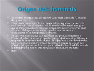    Els nostres avantpassats, els primats van sorgir fa més de 70 milions
    d'anys enrera.
   Els primats van desenvolupar característiques que van permetre la
    seva evolució fins a l'home actual. El seu cervell era molt més gran
    que el d'altres mamífers, les seves extremitats posteriors es van anar
    adaptant al desplaçament mentre que les anteriors es van
    especialitzar en la manipulació d'objectes.
   Fa uns 40 milions d'anys van aparèixer uns primats semblants a
    l'home, el subordre dels antropoides que, posteriorment, es bifurcarà
    originant la gran varietat de monos i la superfamília dels hominoides.
    Dels hominoides, milions d'anys després, en sorgirà la família dels
    pòngids (ximpanzé, goril·la, orangutà i gibó) i la família del homínids
    (austrolopitecs i homo), que portarà cap als humans moderns.
   mats.
 