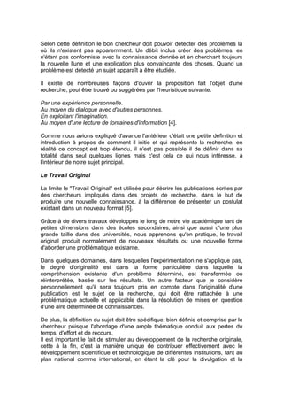 Selon cette définition le bon chercheur doit pouvoir détecter des problèmes là
où ils n'existent pas apparemment. Un débit inclus créer des problèmes, en
n'étant pas conformiste avec la connaissance donnée et en cherchant toujours
la nouvelle l'une et une explication plus convaincante des choses. Quand un
problème est détecté un sujet apparaît à être étudiée.

Il existe de nombreuses façons d'ouvrir la proposition fait l'objet d'une
recherche, peut être trouvé ou suggérées par l'heuristique suivante.

Par une expérience personnelle.
Au moyen du dialogue avec d'autres personnes.
En exploitant l'imagination.
Au moyen d'une lecture de fontaines d'information [4].

Comme nous avions expliqué d'avance l'antérieur c'était une petite définition et
introduction à propos de comment il initie et qui représente la recherche, en
réalité ce concept est trop étendu, il n'est pas possible il de définir dans sa
totalité dans seul quelques lignes mais c'est cela ce qui nous intéresse, à
l'intérieur de notre sujet principal.

Le Travail Original

La limite le "Travail Original" est utilisée pour décrire les publications écrites par
des chercheurs impliqués dans des projets de recherche, dans le but de
produire une nouvelle connaissance, à la différence de présenter un postulat
existant dans un nouveau format [5].

Grâce à de divers travaux développés le long de notre vie académique tant de
petites dimensions dans des écoles secondaires, ainsi que aussi d'une plus
grande taille dans des universités, nous apprenons qu'en pratique, le travail
original produit normalement de nouveaux résultats ou une nouvelle forme
d'aborder une problématique existante.

Dans quelques domaines, dans lesquelles l'expérimentation ne s'applique pas,
le degré d'originalité est dans la forme particulière dans laquelle la
compréhension existante d'un problème déterminé, est transformée ou
réinterprétée, basée sur les résultats. Un autre facteur que je considère
personnellement qu'il sera toujours pris en compte dans l'originalité d'une
publication est le sujet de la recherche, qui doit être rattachée à une
problématique actuelle et applicable dans la résolution de mises en question
d'une aire déterminée de connaissances.

De plus, la définition du sujet doit être spécifique, bien définie et comprise par le
chercheur puisque l'abordage d'une ample thématique conduit aux pertes du
temps, d'effort et de recours.
Il est important le fait de stimuler au développement de la recherche originale,
cette à la fin, c'est la manière unique de contribuer effectivement avec le
développement scientifique et technologique de différentes institutions, tant au
plan national comme international, en étant la clé pour la divulgation et la
 