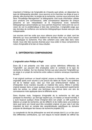 important à l'intérieur de l'originalité de n'importe quel article, en dépendant du
type de bibliographie abordée, nous saurons où le chercheur se dirige et que si
grande, elle pourrait être, la portée de la recherche, comme nous pourrions dire
dans "Knowledge Management" la bibliographie c'est toute information utilisée
pour produire une connaissance, cette connaissance dépendra de chaque
personne et son interprétation et là l'importance d'une recherche
bibliographique personnalisée qui nous permet d'exprimer notre point de vue et
vision de voir la problématique à faire des recherches. L'originalité exige que
des données de confiance une recherche bibliographique réussie sera par cela
indispensable.

Les sources sont les outils que nous utilisons pour étudier un objet, sont les
éléments qui nous permettront d'obtenir les données dont nous avons besoin
de développer la recherche. Pour être cohérent avec cette idée dans notre
travail, nous citer des sources diverses pour nous aider à mieux comprendre la
notion d'originalité et le bien et mieux étudier.



   3. DIFFÉRENTES COMPARAISONS


L’originalité selon Phillips et Pugh

Dans [9] il est présente une liste avec quinze définitions différentes de
"originalité", qui peuvent être employées selon le contexte et le type de
recherche à réaliser. Sur les diverses formes que peut assumer l'originalité qui
se exige à un projet de recherche entre celles-ci certains remarque importants
ils sont :

Il est original continuer un travail original, propre ou étranger. Ou montrer une
originalité après avoir soumis à une preuve les idées de l'autre. Une synthèse
est de le réaliser aussi, celui qui n'est pas antérieurement réalisé, ou
d'interpréter d'une manière nouvelle un matériel très connu. Même il semble
original essayer dans un pays quelque chose qui a été seulement expérimenté
dans les autres, ou utiliser une technique très connue dans une aire de
connaissance mais appliquée dans la différente autre.

Dans d'autres mots, l'exigence d'originalité de la recherche ne doit pas
paralyser le chercheur, qui doit agir espéré que, s'il réalise un travail honnête, il
y aura toujours quelque chose d'original dans son projet. Le défi quand l'un
élabore un projet de recherche, est de réfléchir et de mettre dans une évidence
dans quel sens son travail peut être considéré original, et pour cela il est très
important de tenir en compte des caractéristiques spécifiques du domaine
propose de développer les travaux de recherche projetés [10].

La complexité du fait de philosopher se rend tel compte dont il y a un lieu pour
très différentes contributions, qui vont depuis le travail détaillé de raffiner les
 