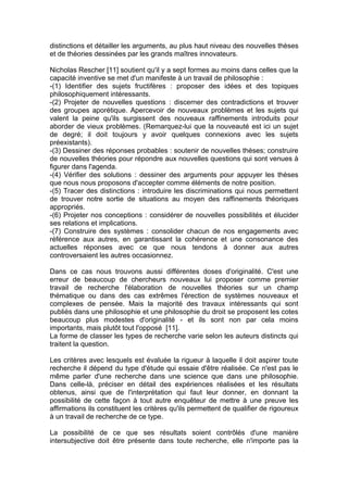distinctions et détailler les arguments, au plus haut niveau des nouvelles thèses
et de théories dessinées par les grands maîtres innovateurs.

Nicholas Rescher [11] soutient qu'il y a sept formes au moins dans celles que la
capacité inventive se met d'un manifeste à un travail de philosophie :
-(1) Identifier des sujets fructifères : proposer des idées et des topiques
philosophiquement intéressants.
-(2) Projeter de nouvelles questions : discerner des contradictions et trouver
des groupes aporétique. Apercevoir de nouveaux problèmes et les sujets qui
valent la peine qu'ils surgissent des nouveaux raffinements introduits pour
aborder de vieux problèmes. (Remarquez-lui que la nouveauté est ici un sujet
de degré; il doit toujours y avoir quelques connexions avec les sujets
préexistants).
-(3) Dessiner des réponses probables : soutenir de nouvelles thèses; construire
de nouvelles théories pour répondre aux nouvelles questions qui sont venues à
figurer dans l'agenda.
-(4) Vérifier des solutions : dessiner des arguments pour appuyer les thèses
que nous nous proposons d'accepter comme éléments de notre position.
-(5) Tracer des distinctions : introduire les discriminations qui nous permettent
de trouver notre sortie de situations au moyen des raffinements théoriques
appropriés.
-(6) Projeter nos conceptions : considérer de nouvelles possibilités et élucider
ses relations et implications.
-(7) Construire des systèmes : consolider chacun de nos engagements avec
référence aux autres, en garantissant la cohérence et une consonance des
actuelles réponses avec ce que nous tendons à donner aux autres
controversaient les autres occasionnez.

Dans ce cas nous trouvons aussi différentes doses d'originalité. C'est une
erreur de beaucoup de chercheurs nouveaux lui proposer comme premier
travail de recherche l'élaboration de nouvelles théories sur un champ
thématique ou dans des cas extrêmes l'érection de systèmes nouveaux et
complexes de pensée. Mais la majorité des travaux intéressants qui sont
publiés dans une philosophie et une philosophie du droit se proposent les cotes
beaucoup plus modestes d'originalité - et ils sont non par cela moins
importants, mais plutôt tout l'opposé [11].
La forme de classer les types de recherche varie selon les auteurs distincts qui
traitent la question.

Les critères avec lesquels est évaluée la rigueur à laquelle il doit aspirer toute
recherche il dépend du type d'étude qui essaie d'être réalisée. Ce n'est pas le
même parler d'une recherche dans une science que dans une philosophie.
Dans celle-là, préciser en détail des expériences réalisées et les résultats
obtenus, ainsi que de l'interprétation qui faut leur donner, en donnant la
possibilité de cette façon à tout autre enquêteur de mettre à une preuve les
affirmations ils constituent les critères qu'ils permettent de qualifier de rigoureux
à un travail de recherche de ce type.

La possibilité de ce que ses résultats soient contrôlés d'une manière
intersubjective doit être présente dans toute recherche, elle n'importe pas la
 