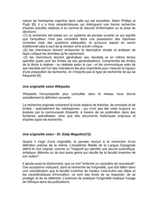 nature de l'entreprise cognitive dans celle qui est encadrée. Selon Phillips et
Pugh [9], il y a trois caractéristiques qui distinguent une bonne recherche
d'autres activités relatives à lui comme le résumé d'information ou la prise de
décisions :
-(1) la recherche est basée sur un système de pensée ouverte ce qui signifie
que l'enquêteur n'est pas considéré dans une possession des réponses
correctes mais des questions adéquates, et qu'aucun aspect du savoir
traditionnel cela à sauf de la révision et le scrutin critique.
-(2) les chercheurs doivent embaumer la description simple et analyser de
façon critique les données qu'ils reprennent.
-(3) les chercheurs doivent généraliser ses résultats et en même temps
spécifier quels sont les limites de ses généralisations. Comprendre les limites
de la tâche à réaliser - ou réalisée selon le cas - et les communiquer près de
ses résultats est l'un des indicateurs les plus importants pour mesurer la rigueur
d'une proposition de recherche, on n'importe pas le type de recherche de qui se
fréquente [9].


Une originalité selon Wikipedia

Wikipedia l'encyclopédie plus consultée dans le réseau nous donne
actuellement la définition suivante :

La recherche originale comprend la toute espèce de théories, de concepts et de
limites - spécialement les néologismes - qui n'ont pas été visés toujours ou
évalués par la communauté d'experts, à travers de sa publication dans des
fontaines spécialisées, ainsi que des documents historiques originaux et
d'autres types de recherche.



Une originalité selon - Dr. Eddy Mogollón[12]

Quand il s'agit d'une originalité, la pensée recourt à la recherche d'une
définition précise de la même. L'Académie Réelle de la Langue Espagnole
définit le mot original, comme un "l'adjectif qui identifie une œuvre scientifique,
artistique, littéraire ou de tout autre genre qui résulte de la faculté inventive de
son auteur".

Il ajoute aussi le dictionnaire, que ce mot "enferme un caractère de nouveauté".
Ces acceptions indiquent, dans la recherche de l'originalité, que doit falloir dans
une considération que la faculté inventive de l'auteur c'est-à-dire ses idées et
les caractéristiques d'innovation, ce sont des droits de se respecter, de se
protéger et de se défendre. L'exercice de pratiquer l'originalité implique l'usage
de l'éthique dans les publications.
 