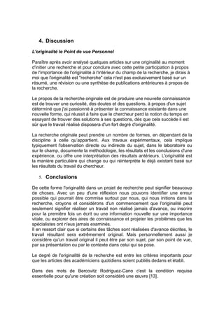 4. Discussion

L'originalité le Point de vue Personnel

Paraître après avoir analysé quelques articles sur une originalité au moment
d'initier une recherche et pour conclure avec cette petite participation à propos
de l'importance de l'originalité à l'intérieur du champ de la recherche, je dirais à
moi que l'originalité est "recherche" cela n'est pas exclusivement basé sur un
résumé, une révision ou une synthèse de publications antérieures à propos de
la recherche.

Le propos de la recherche originale est de produire une nouvelle connaissance
est de trouver une curiosité, des doutes et des questions, à propos d'un sujet
déterminé que j'ai passionné à présenter la connaissance existante dans une
nouvelle forme, qui réussit à faire que le chercheur perd la notion du temps en
essayant de trouver des solutions à ses questions, dès que cela succède il est
sûr que le travail réalisé disposera d'un fort degré d'originalité.

La recherche originale peut prendre un nombre de formes, en dépendant de la
discipline à celle qu’appartient. Aux travaux expérimentaux, cela implique
typiquement l'observation directe ou indirecte du sujet, dans le laboratoire ou
sur le champ, documente la méthodologie, les résultats et les conclusions d'une
expérience, ou offre une interprétation des résultats antérieurs. L'originalité est
la manière particulière qui change ou qui réinterprète le déjà existant basé sur
les résultats du travail du chercheur.

   5. Conclusions

De cette forme l'originalité dans un projet de recherche peut signifier beaucoup
de choses. Avec un peu d'une réflexion nous pouvons identifier une erreur
possible qui pourrait être commise surtout par nous, qui nous initions dans la
recherche, croyons et considérons d'un commencement que l'originalité peut
seulement signifier réaliser un travail non réalisé jamais d'avance, ou inscrire
pour la première fois un écrit ou une information nouvelle sur une importance
vitale, ou explorer des aires de connaissance et projeter les problèmes que les
spécialistes ont n'eus jamais examinés.
Il en ressort clair que si certains des tâches sont réalisées d'avance décrites, le
travail résultant sera extrêmement original. Mais personnellement aussi je
considère qu'un travail original il peut être par son sujet, par son point de vue,
par sa présentation ou par le contexte dans celui qui se pose.

Le degré de l'originalité de la recherche est entre les critères importants pour
que les articles des académiciens quotidiens soient publiés dedans et établi.

Dans des mots de Bercovitz Rodriguez-Cano c'est la condition requise
essentielle pour qu'une création soit considéré une œuvre [13].
 