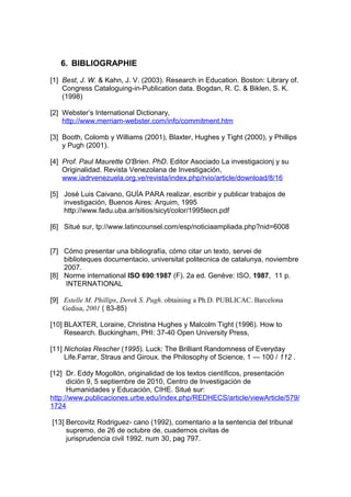 6. BIBLIOGRAPHIE

[1] Best, J. W. & Kahn, J. V. (2003). Research in Education. Boston: Library of.
    Congress Cataloguing-in-Publication data. Bogdan, R. C. & Biklen, S. K.
    (1998)

[2] Webster’s International Dictionary,
    http://www.merriam-webster.com/info/commitment.htm

[3] Booth, Colomb y Williams (2001), Blaxter, Hughes y Tight (2000), y Phillips
    y Pugh (2001).

[4] Prof. Paul Maurette O'Brien. PhD. Editor Asociado La investigacionj y su
    Originalidad. Revista Venezolana de Investigación,
    www.iadrvenezuela.org.ve/revista/index.php/rvio/article/download/8/16

[5] José Luis Caivano, GUÍA PARA realizar, escribir y publicar trabajos de
    investigación, Buenos Aires: Arquim, 1995
    http://www.fadu.uba.ar/sitios/sicyt/color/1995tecn.pdf

[6] Situé sur, tp://www.latincounsel.com/esp/noticiaampliada.php?nid=6008


[7] Cómo presentar una bibliografía, cómo citar un texto, servei de
    biblioteques documentacio, universitat politecnica de catalunya, noviembre
    2007.
[8] Norme international ISO 690:1987 (F). 2a ed. Genève: ISO, 1987, 11 p.
    INTERNATIONAL

[9] Estelle M. Phillips, Derek S. Pugh. obtaining a Ph.D. PUBLICAC. Barcelona
    Gedisa, 2001 ( 83-85)

[10] BLAXTER, Loraine, Christina Hughes y Malcolm Tight (1996). How to
     Research. Buckingham, PHI: 37-40 Open University Press,

[11] Nicholas Rescher (1995). Luck: The Brilliant Randomness of Everyday
     Life.Farrar, Straus and Giroux. the Philosophy of Science, 1 — 100 / 112 .

[12] Dr. Eddy Mogollón, originalidad de los textos científicos, presentación
      dición 9, 5 septiembre de 2010, Centro de Investigación de
      Humanidades y Educación, CIHE. Situé sur:
http://www.publicaciones.urbe.edu/index.php/REDHECS/article/viewArticle/579/
1724

[13] Bercovitz Rodriguez- cano (1992), comentario a la sentencia del tribunal
     supremo, de 26 de octubre de, cuadernos civitas de
     jurisprudencia civil 1992, num 30, pag 797.
 