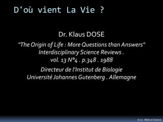D'où vient La Vie ?

               Dr. Klaus DOSE
"The Origin of Life : More Questions than Answers"
        Interdisciplinary Science Reviews .
             vol. 13 N°4 . p.348 . 1988
        Directeur de l'Institut de Biologie
   Université Johannes Gutenberg . Allemagne




                                               O.Le - Bible et Science
 