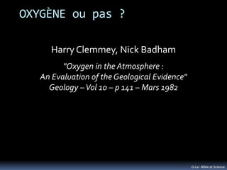 OXYGÈNE ou pas ?

      Harry Clemmey, Nick Badham
         "Oxygen in the Atmosphere :
   An Evaluation of the Geological Evidence"
     Geology – Vol 10 – p 141 – Mars 1982




                                               O.Le - Bible et Science
 