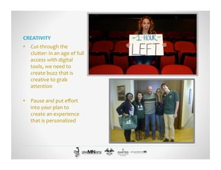 CREATIVITY	
  
•  Cut-­‐through	
  the	
  
clutter:	
  in	
  an	
  age	
  of	
  full	
  
access	
  with	
  digital	
  
tools,	
  we	
  need	
  to	
  
create	
  buzz	
  that	
  is	
  
creative	
  to	
  grab	
  
attention	
  
•  Pause	
  and	
  put	
  eﬀort	
  
into	
  your	
  plan	
  to	
  
create	
  an	
  experience	
  
that	
  is	
  personalized	
  
 