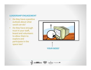 LEADERSHIP	
  ENGAGEMENT	
  
•  Do	
  they	
  have	
  a	
  positive	
  
outlook	
  about	
  what	
  
social	
  can	
  do?	
  
•  Do	
  they	
  have	
  enough	
  
trust	
  in	
  your	
  staﬀ,	
  
board	
  and	
  volunteers	
  
to	
  allow	
  them	
  to	
  
explore	
  and	
  
participate	
  in	
  the	
  
space	
  too?	
  
YOUR	
  BOSS?	
  
 