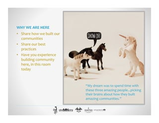 WHY	
  WE	
  ARE	
  HERE	
  
•  Share	
  how	
  we	
  built	
  our	
  
communities	
  
•  Share	
  our	
  best	
  
practices	
  
•  Have	
  you	
  experience	
  
building	
  community	
  
here,	
  in	
  this	
  room	
  
today	
  
“My	
  dream	
  was	
  to	
  spend	
  time	
  with	
  
these	
  three	
  amazing	
  people...picking	
  
their	
  brains	
  about	
  how	
  they	
  built	
  
amazing	
  communities.”	
  
 