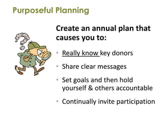 Purposeful Planning

          Create an annual plan that
          causes you to:
          • Really know key donors
          • Share clear messages
          • Set goals and then hold
            yourself & others accountable
          • Continually invite participation
 