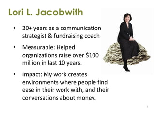 Lori L. Jacobwith
 •   20+ years as a communication
     strategist & fundraising coach
 •   Measurable: Helped
     organizations raise over $100
     million in last 10 years.
 •   Impact: My work creates
     environments where people find
     ease in their work with, and their
     conversations about money.
                                          3
 