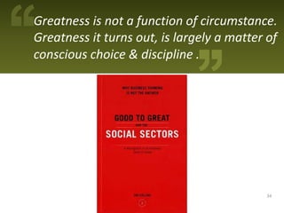 Greatness is not a function of circumstance.
Greatness it turns out, is largely a matter of
conscious choice & discipline .




                                            34
 