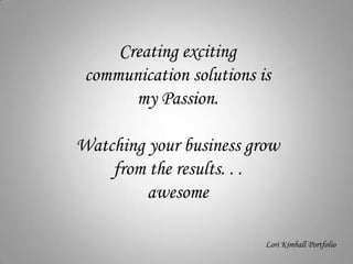 Creating exciting communication solutions is  my Passion.  Watching your business grow from the results. . .  awesome Lori Kimball Portfolio 