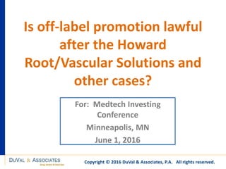 Is off-label promotion lawful
after the Howard
Root/Vascular Solutions and
other cases?
For: Medtech Investing
Conference
Minneapolis, MN
June 1, 2016
Copyright © 2016 DuVal & Associates, P.A. All rights reserved.
 