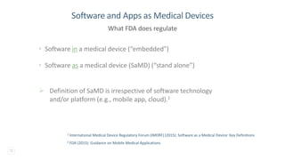 12
• Software in a medical device (“embedded”)
• Software as a medical device (SaMD) (“stand alone”)
➢ Definition of SaMD is irrespective of software technology
and/or platform (e.g., mobile app, cloud).1
Software and Apps as Medical Devices
What FDA does regulate
2 FDA (2015): Guidance on Mobile Medical Applications
1 International Medical Device Regulatory Forum (IMDRF) (2015): Software as a Medical Device: Key Definitions
 