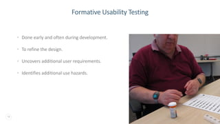 18
Formative Usability Testing
• Done early and often during development.
• To refine the design.
• Uncovers additional user requirements.
• Identifies additional use hazards.
 