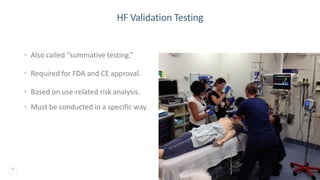 19
HF Validation Testing
• Also called “summative testing.”
• Required for FDA and CE approval.
• Based on use-related risk analysis.
• Must be conducted in a specific way.
 