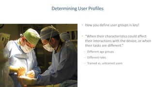 20
Determining User Profiles
• How you define user groups is key!
• “When their characteristics could affect
their interactions with the device, or when
their tasks are different.”
– Different age groups
– Different roles
– Trained vs. untrained users
 