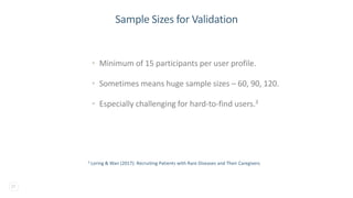 21
Sample Sizes for Validation
3 Loring & Wan (2017): Recruiting Patients with Rare Diseases and Their Caregivers
• Minimum of 15 participants per user profile.
• Sometimes means huge sample sizes – 60, 90, 120.
• Especially challenging for hard-to-find users.3
 
