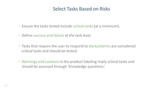 22
Select Tasks Based on Risks
• Ensure the tasks tested include critical tasks (at a minimum).
• Define success and failure at the task level.
• Tasks that require the user to respond to alerts/alarms are considered
critical tasks and should be tested.
• Warnings and cautions in the product labeling imply critical tasks and
should be assessed through ‘knowledge questions.’
 
