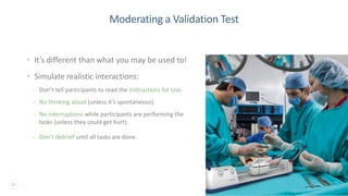 26
Moderating a Validation Test
• It’s different than what you may be used to!
• Simulate realistic interactions:
– Don’t tell participants to read the Instructions for Use.
– No thinking aloud (unless it’s spontaneous).
– No interruptions while participants are performing the
tasks (unless they could get hurt).
– Don’t debrief until all tasks are done.
 
