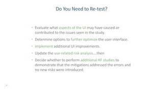 29
Do You Need to Re-test?
• Evaluate what aspects of the UI may have caused or
contributed to the issues seen in the study.
• Determine options to further optimize the user interface.
• Implement additional UI improvements.
• Update the use-related risk analysis….then
• Decide whether to perform additional HF studies to
demonstrate that the mitigations addressed the errors and
no new risks were introduced.
 