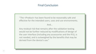 30
Final Conclusion
“The <Product> has been found to be reasonably safe and
effective for the intended users, uses and use environments.
And…
Any residual risk that remains after the validation testing
would not be further reduced by modifications of design of
the user interface (including any accessories and the IFU), is
not needed, and is outweighed by the benefits that may be
derived from the device’s use.”
 