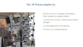 9
The HF Process Applies to…
• Medical devices: all types of hardware
from scalpels to surgical robots.
• Combination products: device plus drug or
biologic.
• In-vitro diagnostic (IVD) devices.
• Software as a medical device.
 