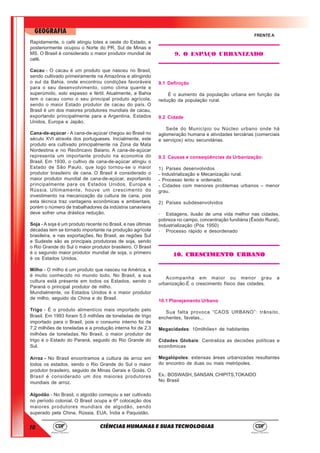 10
GEOGRAFIA
CIÊNCIAS HUMANAS E SUAS TECNOLOGIAS
FRENTE A
Rapidamente, o café atingiu lotes a oeste do Estado, e
posteriormente ocupou o Norte do PR, Sul de Minas e
MS. O Brasil é considerado o maior produtor mundial de
café.
Cacau - O cacau é um produto que nasceu no Brasil,
sendo cultivado primeiramente na Amazônia e atingindo
o sul da Bahia, onde encontrou condições favoráveis
para o seu desenvolvimento, como clima quente e
superúmido, solo espesso e fértil. Atualmente, a Bahia
tem o cacau como o seu principal produto agrícola,
sendo o maior Estado produtor de cacau do país. O
Brasil é um dos maiores produtores mundiais de cacau,
exportando principalmente para a Argentina, Estados
Unidos, Europa e Japão.
Cana-de-açúcar - A cana-de-açúcar chegou ao Brasil no
século XVI através dos portugueses. Inicialmente, este
produto era cultivado principalmente na Zona da Mata
Nordestina e no Recôncavo Baiano. A cana-de-açúcar
representa um importante produto na economia do
Brasil. Em 1930, o cultivo de cana-de-açúcar atingiu o
Estado de São Paulo, que logo tornou-se o maior
produtor brasileiro de cana. O Brasil é considerado o
maior produtor mundial de cana-de-açúcar, exportando
principalmente para os Estados Unidos, Europa e
Rússia. Ultimamente, houve um crescimento do
investimento na mecanização da cultura de cana, pois
esta técnica traz vantagens econômicas e ambientais,
porém o número de trabalhadores da indústria canavieira
deve sofrer uma drástica redução.
Soja - A soja é um produto recente no Brasil, e nas últimas
décadas tem se tornado importante na produção agrícola
brasileira, e nas exportações. No Brasil, as regiões Sul
e Sudeste são as principais produtoras de soja, sendo
o Rio Grande do Sul o maior produtor brasileiro. O Brasil
é o segundo maior produtor mundial de soja, o primeiro
é os Estados Unidos.
Milho - O milho é um produto que nasceu na América, e
é muito conhecido no mundo todo. No Brasil, a sua
cultura está presente em todos os Estados, sendo o
Paraná o principal produtor de milho.
Mundialmente, os Estados Unidos é o maior produtor
de milho, seguido da China e do Brasil.
Trigo - É o produto alimentício mais importado pelo
Brasil. Em 1993 foram 5,0 milhões de toneladas de trigo
importado para o Brasil, pois o consumo interno foi de
7,2 milhões de toneladas e a produção interna foi de 2,3
milhões de toneladas. No Brasil, o maior produtor de
trigo é o Estado do Paraná, seguido do Rio Grande do
Sul.
Arroz - No Brasil encontramos a cultura de arroz em
todos os estados, sendo o Rio Grande do Sul o maior
produtor brasileiro, seguido de Minas Gerais e Goiás. O
Brasil é considerado um dos maiores produtores
mundiais de arroz.
Algodão - No Brasil, o algodão começou a ser cultivado
no período colonial. O Brasil ocupa a 6ª colocação dos
maiores produtores mundiais de algodão, sendo
superado pela China, Rússia, EUA, Índia e Paquistão.
9. O ESPAÇO URBANIZADO
9.1 Definição
É o aumento da população urbana em função da
redução da população rural.
9.2 Cidade
Sede do Município ou Núcleo urbano onde há
aglomeração humana e atividades terciárias (comerciais
e serviços) e/ou secundárias.
9.3 Causas e conseqüências da Urbanização:
1) Países desenvolvidos
- Industrialização e Mecanização rural.
- Processo lento e ordenado.
- Cidades com menores problemas urbanos – menor
grau.
2) Países subdesenvolvidos
· Estiagens, ilusão de uma vida melhor nas cidades,
pobreza no campo, concentração fundiária (Êxodo Rural),
Industrialização (Pós 1950)
· Processo rápido e desordenado
10. CRESCIMENTO URBANO10. CRESCIMENTO URBANO10. CRESCIMENTO URBANO10. CRESCIMENTO URBANO10. CRESCIMENTO URBANO
Acompanha em maior ou menor grau a
urbanização.É o crescimento físico das cidades.
10.1 Planejamento Urbano
Sua falta provoca “CAOS URBANO”: trânsito,
enchentes, favelas...
Megacidades: 10milhões+ de habitantes
Cidades Globais: Centraliza as decisões políticas e
econômicas
Megalópoles: extensas áreas urbanizadas resultantes
do encontro de duas ou mais metrópoles.
Ex.: BOSWASH, SANSAN, CHIPITS,TOKAIDO
No Brasil
 