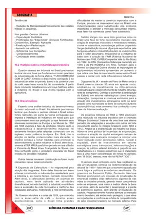 12
GEOGRAFIA
CIÊNCIAS HUMANAS E SUAS TECNOLOGIAS
FRENTE A
Tendências
- Redução da Metropolização/Crescimento das cidades
médias e pequenas.
Nos grandes Centros Urbanos:
- Especulação Imobiliária
- Proliferação das “Edge-Cities” (Enclaves Fortificados);
Condomínios; Exemplo: Alphaville
- Favelização – Periferização.
- Aumento na violência
- Deficiência nos transportes
- Congestionamentos
- Conurbação entre cidades
10.2 Histórico sobre a industrialização brasileira
Quando falamos em indústria no Brasil precisamos
lembrar de uma frase que fundamenta o nosso processo
de industrialização de forma efetiva, “TUDO COMEÇOU
COM O CAFÉ”. Embora o Brasil tenha começado a se
industrializar antes do período áureo e da posterior crise
do café, essa frase nunca foi tão consistente. A partir
deste momento trabalharemos um breve histórico sobre
a indústria no Brasil e sua intima ligação com a
agricultura.
10.3 Breve histórico
Fazendo uma análise histórica do desenvolvimento
do setor industrial no Brasil. Inicialmente precisamos
lembrar que durante o período colonial o Brasil sofreu
fortes restrições por parte da Coroa portuguesa que
impedia a instalação de indústrias em nosso país que
concorressem com sua produção ou que ferissem seus
interesses comerciais na Europa e no Mundo de 1500
até 1808 vivemos a fase da proibição. Mesmo após a
independência o desenvolvimento industrial foi
seriamente limitado pelas relações comerciais com os
ingleses, maior potência da época. Em 1844, com a
adoção de tarifas protecionistas mais elevadas, o
Império começa a tomar medidas para promover o
desenvolvimento do setor industrial no Brasil, além disso,
vivemos a ERA MAUÁ que foi um período em que o Barão
e Visconde de Mauá Irineu Evangelista de Sousa, que
ficou conhecido como o verdadeiro imperador do Brasil
investiu na atividade industrial.
Outros fatores trouxeram contribuição ou foram muito
relevantes nesse desenvolvimento:
*A Expansão da Cafeicultura – foi responsável pela
atração dos imigrantes. Parte deles fixou-se em áreas
urbanas constituindo a mão-de-obra assalariada para
a indústria e, ao mesmo tempo, mercado consumidor.
Além disso, a cafeicultura permitiu um acúmulo de
capitais, mais tarde aplicado em atividades
diversificadas, no setor bancário e industrial, e contribuiu
para a expansão da rede ferroviária e melhoria das
instalações portuárias, melhorando a rede de transporte.
*As Guerras Mundiais e a crise de 1929, que coincidiu
com a super-safra de café – durante esses
acontecimentos, como o Brasil tinha grandes
dificuldades de manter o comércio importador com a
Europa, procura se desenvolver aqui no Brasil uma
industrialização para substituição dos produtos
importados e atender o mercado consumidor interno,
essa fase fica conhecida como Fase substitutiva.
Getúlio Vargas nos seus dois governos criou no
Brasil uma fase de forte nacionalismo marcado pela
criação de empresas industriais e mineradoras estatais,
a crise na cafeicultura, as mudanças políticas do período
Vargas (substituição de uma oligarquia exportadora pela
burguesia urbana e industrial) desviam os investimentos
para o setor secundário. Impulsiona-se a indústria de
base com a criação da FNM (Fábrica Nacional de
Motores) em 1938, CVRD (Companhia Vale do Rio Doce)
em 1942, da CSN (Companhia Siderurgia Nacional), em
1946 e da PETROBRAS em 1953. Também após o
término da Segunda Guerra Mundial as importações de
equipamentos industriais apresentam um aumento o
que indica uma fase de crescimento nesse setor o Brasil
passou a contar com certa infra-estrutura industrial.
O governo de JK – através do Plano de Metas onde o
Brasil deveria crescer 50 anos em apenas cinco,
ampliam-se os investimentos na infra-estrutura
necessária para o desenvolvimento da indústria (energia,
rede de transportes). Começa a aumentar a participação
do Estado em setores estratégicos como energia,
mineração, transportes e criam-se estímulos para a
atração dos investimentos estrangeiros tanto no setor
pesado como na indústria de bens de consumo duráveis
(automobilística) esse momento fica conhecido como
Fase da Internacionalização.
Os governos militares de 1964 a 1985 promovem
uma revolução na industria brasileira com o chamado
“Milagre Econômico” trata-se de uma fase que alterna
períodos de estagnação e exceção com outros de forte
crescimento (como no milagre brasileiro entre 1969 e
1973). Amplia-se a diversificação da indústria no Brasil.
Adota-se uma política de incentivos às exportações,
continua a atração do capital estrangeiro setores de
tecnologia mais avançada começam a mostrar uma
maior evolução (setor aeronáutico, bélico, nuclear e
espacial), alem de investimentos em setores
estratégicos como transportes, telecomunicações e
energia. A política salarial adotada é prejudicial aos
trabalhadores e o modelo econômico que é implantado
leva a uma maior concentração de renda no período,
pois “O BOLO cresceu, mas não foi REPARTIDO”.
O período atual conhecido como fase neoliberal ou
das privatizações começa na redemocratização da
década de 1990 – fase em que a economia globalizada
toma força e políticas econômicas neoliberais. Os
governos de Fernando Collor, Fernando Henrique
Cardoso promoveram um processo de privatização de
empresas estatais ditas deficitárias jogando-as nas
mãos da iniciativa privada, gerando maior concorrência
entre as empresas, uma maior e melhor oferta de bens
e serviços, além de aumentar o desemprego e a perda
de patrimônio público, sem grande arrecadação de
capitais. Progressivamente há uma abertura do mercado
interno brasileiro, até então muito protegido, o que eleva
as importações e confirma-se a falta de competitividade
do setor industrial brasileiro no mercado externo. Para
 