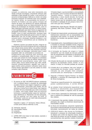 13
GEOGRAFIA
CIÊNCIAS HUMANAS E SUAS TECNOLOGIAS
FRENTE A
competir, ou sobreviver, esse setor empreende uma
rápida evolução tecnológica, empreende esforços pela
qualidade e pela redução de custos, o que provoca um
aumento do desemprego e falência ou venda de muitas
empresas incapazes de enfrentar essa nova realidade.
Ao mesmo tempo, as necessidades de diminuir o
tamanho do Estado e de seus gastos (incapaz até
mesmo de atuar com eficiência em setores essenciais
para a sociedade) levam ao desenvolvimento de uma
política de privatização de empresas estatais, como no
setor siderúrgico (processo que leva, ao mesmo tempo,
a uma capitalização para fazer frente ao pagamento de
obrigações financeiras). Desenvolvem-se reformas no
Estado, como no setor previdenciário, processo esse
que foi dado continuidade pelo governo LULA. É criado o
MERCOSUL que, por um lado, expande o mercado de
consumo para a produção industrial brasileira e, por
outro, aumenta a concorrência com as indústrias de
nossos vizinhos.
Podemos concluir que apesar de tudo, chega-se ao
final do século XX e início do século XXI com a certeza de
que o Brasil ainda precisa definir uma política industrial
que permita um fortalecimento das empresas nacionais,
maior criação de empregos, estímulos para o setor
exportador, além da continuidade do processo de
fortalecimento das indústrias para aumentar sua
qualidade e competitividade. Além do mais a Indústria
no nosso país sempre foi muito integrada as atividades
agropecuárias, pois ao longo da história usamos como
matérias-primas cana-de-açúcar, cacau, café, fumo,
carnes, peles, couros, banha animal, soja, milho, dendê,
mamona, girassol,amendoim, algodão, juta, sisal ou
agave dentre outros produtos cultivados neste nosso
imenso espaço agricultável e que são usados no nosso
complexo agro-industrial.
1. Os alunos do CDF VIA DIRETA estavam analisando
com o professor Bosco o processo de urbanização
mundial e fizeram uma viagem imaginária ao Japão.
“De “shinkansen” (trem-bala) para Osaka. De dia
veríamos o monte Fuji à nossa direita, mas viajamos
de noite. Tem-se a impressão que o trem nunca deixa
a cidade, uma longa cidade cheia de anúncios
luminosos e superiluminadas casas de “pachinko”,
jogos eletrônicos ou “fliperamas” em bom português,
que se estende nos dois lados da linha. O
“shinkansen” podia ser um metrô bala atravessando
uma cidade interminável.”
Traçando o Japão. L.F. Verríssimo. Artes e Ofícios.
O texto acima está se referindo a uma:
A) metrópole regional;
B) macrocefalia urbana;
C) rurópolis;
D) megalópole;
2. (UFRN-1997) Com base no texto abaixo, assinale a
alternativa incorreta:
“A favela é ilegal, o que leva também a uma aceitação
de remoções, como na música de Adoniram Barbosa:
‘Saudosa maloca... Vieram os homens com as
ferramentas, o dono mandô derrubá. Os homens
estão com a razão, nós arranja outro lugar’. Ao
mesmo tempo que há resistência para remoções,
há também a aceitação de sair porque a terra é de
outro dono que não o favelado.”
RODRIGUES, Arlete Moysés. Moradia nas cidades
brasileiras. São Paulo: Contexto - Edusp, 1988. p.
38.
A) O Estado tem desenvolvido, prioritariamente, políticas
habitacionais coerentes com as necessidades das
populações mais pobres, no sentido de resolver o
problema da moradia nas grandes cidades
brasileiras.
B) A população pobre, impossibilitada de adquirir terreno
e moradia no mercado imobiliário formal, integra-se
ao espaço urbano através do mercado clandestino
de terras e casas, produzindo o universo da favela.
C) A formação de favelas dá origem à “cidade
clandestina” que não dispõe de serviços públicos
nem de equipamentos necessários à reprodução de
seus moradores, sendo, estes, “cidadãos pela
metade”.
D) A favela não faz parte do mercado imobiliário formal
tampouco da legislação urbana. Porém, no seu
interior, é criado um mercado paralelo de moradia.
E) A favela não é um problema, mas uma “solução” à
necessidade de moradia, sendo, também, um
indicador de uma situação mais complexa,
caracterizada por desemprego e subemprego.
3. Segundo o Professor Agenor Pichinni, no espaço
geográfico, o processo de urbanização não ocorre
de forma homogênea.
Tratando-se especificamente da urbanização nos
países subdesenvolvidos, é correto afirmar:
A) as cidades foram lentamente expandindo seus
territórios e estruturando seus equipamentos
urbanos para receber o migrante vindo do campo.
B) a forma lenta e planejada da urbanização contribuiu
para a melhoria da qualidade de vida da população
das cidades.
C) o crescimento das grandes cidades, de forma não
planejada, deu origem ao fenômeno denominado de
macrocefalia urbana.
D) os fluxos de mercadorias cresceram rapidamente,
provocando a descentralização da economia terciária,
articulada, nacionalmente, em redes de cidades.
4. (CDF2012) Natali e Bia alunas do Pré-Master,
estudavam o processo de urbanização brasileira e
se depara com a letra da seguinte música. Analise
este trecho de música, em que se retratam condições
socioambientais das grandes cidades brasileiras:
 