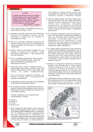 14
GEOGRAFIA
CIÊNCIAS HUMANAS E SUAS TECNOLOGIAS
FRENTE A
A partir dessa análise, é INCORRETO afirmar que,
nesse trecho de música, o autor
A) considera a exclusão social como uma característica
marcante das sociedades urbanas, que tem
aumentado à medida que se intensifica a
concentração de renda.
B) denuncia a pequena mobilidade econômica das
classes sociais, decorrente da intensificação da
divisão do trabalho que acompanha o processo de
urbanização.
C) exalta o modo de vida urbano ao alegar que, nas
cidades, a posse de bens duráveis – como
automóveis e motocicletas – é traço característico
de seus habitantes.
D) inclui o contingente populacional urbano inserido
no mercado de trabalho informal, comumente
ligado à expansão do subemprego e do
desemprego estrutural.
5. (CDF-2012) Nos países subdesenvolvidos, a
metropolização não repete o processo vivido pela
Europa, pelos Estados Unidos e pelo Japão. Isso
porque, nos países subdesenvolvidos,
I. há um crescimento vegetativo acelerado, que
contribui, em parte, para o ritmo alucinante da
expansão metropolitana.
II. a intensidade do êxodo rural supera a das migrações
rural-urbanas da Revolução Industrial.
III. as metrópoles crescem, principalmente, sobre as
bases de expansão dos empregos do setor terciário,
diferenciando-se das metrópoles que surgiram com
a Revolução Industrial.
Assinale a alternativa que corresponde à(s)
proposição(ões) correta(s):
A) apenas I
B) apenas III
C) I, II e III
D) apenas I e III
6. Airton, Carapurça, Carlos Chacal e Jade, alunos dos
Prés do CDF, debatiam entre si sobre os processo
de GLOBALIZAÇÃO-URBANIZAÇÃO e constataram
que: “A medida que avança a globalização da
economia internacional, as metrópoles que
comandam espaços econômicos maiores tendem a
constituir uma categoria por si mesmas, configurando
um novo tipo de cidade: as cidades globais.”
Com relação às cidades globais, quanto suas
características e diferenças às antigas metrópoles
industriais, assinale a alternativa incorreta:
A) Entre as cidades globais, Nova Iorque talvez seja a
mais representativa, pelo seu caráter polarizador e
financeiro da maior economia do mundo. Isto lhe
confere uma característica cosmopolita,
representada em seu espaço por uma série de
culturas que se organizam de forma particular,
inclusive do ponto de vista territorial - exemplificado
pelos guetos.
B) As chamadas metrópoles industriais caracterizam-
se por uma rede urbana orientada pela produção, ou
seja, sua população está vinculada ao setor
secundário. A saturação fabril, através do
esgotamento de sua infra-estrutura e pelo
acirramento das lutas sindicais, tem gerado um
processo de descentralização das indústrias e a
mudança do caráter metropolitano.
C) As cidades globais caracterizam-se pelo predomínio
do setor terciário altamente especializado, que se
desenvolveu através do setor financeiro, ampliando
seu caráter polarizador. Hoje esses centros se
destacam pela rede urbana extensa e difusa,
caracterizando-se pela rapidez na dispersão de
informações e pelas grandes distorções sócio-
espaciais internas.
D) Apesar do vertiginoso crescimento econômico
japonês no pós Segunda Guerra, Tóquio manteve
limitada influência na Ásia, e mesmo assim,
rivalizando com Pequim e Bombaim. Daí esta
metrópole japonesa ainda não se configurar como
uma metrópole global, além de ser eminentemente
industrial e com estrutura urbana determinada por
este padrão fabril.
7. (UFRN-2005) Observe atentamente a figura abaixo.
Ela representa uma forma de aglomeração urbana
bem característica do mundo atual. O tipo de
aglomeração representado pela figura chama-se
 
