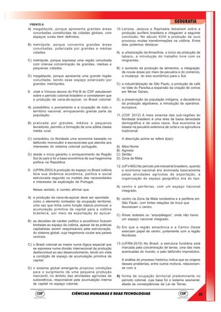 15
GEOGRAFIA
CIÊNCIAS HUMANAS E SUAS TECNOLOGIAS
FRENTE A
A) megalópole, porque apresenta grandes áreas
conurbadas constituídas de cidades globais, com
espaços rurais bem definidos.
B) metrópole, porque concentra grandes áreas
conurbadas, polarizada por grandes e médias
cidades.
C) metrópole, porque expressa uma região conurbada
com intensa concentração de grandes, médias e
pequenas cidades.
D) megalópole, porque apresenta uma grande região
conurbada, sendo esse espaço polarizado por
grandes metrópoles.
8. José e Vinicius alunos do Pré B do CDF estudavam
sobre o período colonial brasileiro e constataram que
a produção de cana-de-açúcar, no Brasil colonial:
A) possibilitou o povoamento e a ocupação de todo o
território nacional, enriquecendo grande parte da
população;
B) praticada por grandes, médios e pequenos
lavradores, permitiu a formação de uma sólida classe
média rural;
C) consolidou no Nordeste uma economia baseada no
latifúndio monocultor e escravocrata que atendia aos
interesses do sistema colonial português;
D) desde o início garantiu o enriquecimento da Região
Sul do país e foi a base econômica de sua hegemonia
política na República.
9. (UFRN-2003) A produção do espaço no Brasil colônia
teve sua dinâmica econômica, política e social
estruturada segundo os moldes das necessidades
e interesses de exploração de Portugal.
Nesse sentido, é correto afirmar que
A) a produção da cana-de-açúcar deve ser apontada
como o elemento norteador da ocupação territorial,
uma vez que tinha como função básica promover a
acumulação primitiva de capital para a colônia
brasileira, por meio da exportação do açúcar.
B) as decisões de caráter político e econômico ficavam
limitadas ao espaço da colônia, apesar de as práticas
capitalistas serem responsáveis pela estruturação
do sistema global, cuja hegemonia coube aos países
centrais.
C) o Brasil colonial se insere numa lógica espacial que
se expressa numa divisão internacional da produção
desfavorável ao seu desenvolvimento, tendo em vista
a condição de espaço de acumulação primitiva de
capital.
D) o sistema global emergente propiciou condições
para o surgimento de uma pequena produção
mercantil, no âmbito das atividades agrícolas de
subsistência, responsável pela acumulação interna
de capital no espaço colonial.
10. Larissa, Jessica e Raphaela debatiam sobre a
produção aurífera brasileira e chegaram a seguinte
conclusão. No século XVIII a produção de ouro
provocou muitas transformações na colônia. Entre
elas podemos destacar:
A) a urbanização da Amazônia, o início da produção de
tabaco, a introdução do trabalho livre com os
imigrantes;
B) o aumento da produção de alimentos, a integração
de novas áreas por meio da pecuária e do comércio,
a mudança do eixo econômico para o Sul;
C) a industrialização de São Paulo, a produção de café
no Vale do Paraíba,a expansão da criação de ovinos
em Minas Gerais;
D) a preservação da população indígena, a decadência
da produção algodoeira, a introdução de operários
europeus.
11. (CDF 2012) A mais extensa das sub-regiões do
Nordeste brasileiro é uma área de baixa densidade
demográfica e de solos rasos. Sua economia se
baseia na pecuária extensiva de corte e na agricultura
tradicional.
A descrição acima se refere à(ao):
A) Meio-Norte
B) Agreste
C) Sertão
D) Zona de Mata
12. (UFV-MG) No período pré-industrial brasileiro, quando
a economia nacional era dominada basicamente
pelas atividades agrícolas de exportação, a
organização do espaço geográfico era do tipo:
A) centro e periferias, com um espaço nacional
integrado.
B) centro na Zona da Mata nordestina e a periferia em
São Paulo, com fortes relações de troca que
favoreciam o centro.
C) Áreas isoladas ou “arquipélagos”, onde não havia
um espaço nacional integrado.
D) Em que a região amazônica e a Centro Oeste
exerciam papel de centro, juntamente com a região
Nordeste.
13. (UFRN-2010) No Brasil, a estrutura fundiária está
marcada pela concentração de terras, uma das mais
acentuadas do mundo, e pelo latifúndio improdutivo.
A análise do processo histórico indica que as origens
desses problemas, entre outros motivos, relacionam-
se com a
A) forma de ocupação territorial predominante no
período colonial, cuja base foi o sistema sesmarial,
aliada às conseqüências da Lei de Terras.
 
