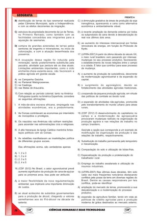 16
GEOGRAFIA
CIÊNCIAS HUMANAS E SUAS TECNOLOGIAS
FRENTE A
B) distribuição de terras do tipo sesmarial realizada
pelas Câmaras Municipais, após a Independência,
e com os efeitos decorrentes da imigração.
C) estrutura de propriedade decorrente da Lei de Terras,
no Primeiro Reinado, como também com as
facilidades concedidas aos imigrantes para a
aquisição de sesmarias.
D) compra de grandes extensões de terras pelos
senhores de engenho e mineradores, no início da
colonização, e com a atuação desenfreada dos
posseiros.
14.A ocupação dessa região foi induzida pela
mineração, sendo posteriormente substituída pela
pecuária, atividade que perdura até os dias atuais.
Limitações ambientais importantes, como o ciclo
enchente-cheia-vazante-seca, não favorecem a
prática agrícola em grande escala
A) na Campanha Gaúcha.
B) no Pantanal Matogrossense.
C) na Caatinga.
D) nas Matas de Araucária.
15.Com relação ao período colonial, tanto na América
Portuguesa quanto na América Espanhola, considere
as seguintes afirmações:
I. A mão-de-obra escrava africana, empregada nas
atividades econômicas, era a predominante.
II. As Coroas controlavam as economias por intermédio
de monopólios e privilégios.
III. Os nascidos nas Américas não sofriam restrições
para ascender nas administrações civis e religiosas.
IV. A alta hierarquia da Igreja Católica mantinha fortes
laços políticos com as Coroas.
5. As rebeliões manifestavam as insatisfações política
de diferentes grupos sociais.
Das afirmações acima, são verdadeiras apenas
A) 1, 2 e 3
B) 1, 3 e 4
C) 2, 3 e 5
D) 2, 4 e 5
16.(CDF 2012) No Brasil, o setor agroindustrial prevê
aumento significativo da produção de cana-de-açúcar
para os próximos anos. Isso pode ser atribuído
A) à maior flexibilidade da nova regulamentação
ambiental, que implicará uma importante diminuição
de custos.
B) ao atual acréscimo de subsídios governamentais
para a produção de álcool, chegando a valores
semelhantes aos do Pró-álcool na década de
setenta.
C) à diminuição gradativa de áreas de produção da soja
transgênica, aparecendo a cana como alternativa
econômica e ambientalmente viável.
D) à recente ampliação da demanda externa por todos
os subprodutos da cana devido à desvalorização do
real nos últimos dois anos.
E) ao aumento do interesse internacional por fontes
renováveis de energia, em função do Protocolo de
Kyoto.
17.(UFRN-2007) A partir da última década do século XX,
o meio rural brasileiro vem passando por intensas
mudanças no seu processo produtivo, favorecendo
o estabelecimento de novas relações entre o campo
e a cidade. É fator que contribui para esse processo
de mudança:
A) o aumento da produção de subsistência, decorrente
da modernização agroindustrial e da expansão do
capital.
B) o surgimento do agronegócio, devido ao
fortalecimento das atividades agrícolas tradicionais.
C) a expansão da pequena produção agrícola, em virtude
das políticas de combate ao êxodo rural.
D) a expansão de atividades não-agrícolas, promovida
pelo transbordamento do mundo urbano para áreas
rurais.
18.(CDF 2012) O desenvolvimento do capitalismo no
campo e a modernização da agropecuária
provocaram mudanças radicais na organização da
produção agrária e nas relações de trabalho no
campo brasileiro.
Assinale a opção que corresponde a um exemplo de
modificação da organização da produção e das
relações de trabalho, respectivamente.
A) Substituição do trabalho permanente pelo temporário
e mecanização.
B) Compactação do solo e utilização de bóias-frias.
C) Especialização da produção e proletarização do
trabalhador rural.
D) Emprego do trabalho assalariado e utilização de
insumos industriais.
19.(UFRN-2007) Nas últimas duas décadas, têm sido
cada vez mais freqüentes noticiários destacando
conflitos pela posse da terra em diversas regiões do
Brasil. Dentre as causas responsáveis por tais
conflitos, pode-se identificar:
A) ampliação do mercado de terras, promovendo a sua
desvalorização e a modernização do processo
produtivo.
B) expansão da agricultura familiar, tendo em vista as
políticas de crédito agrícolas para a produção
moderna de grãos destinados ao mercado externo.
 