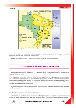 3
GEOGRAFIA
CIÊNCIAS HUMANAS E SUAS TECNOLOGIAS
FRENTE A
A maior parte das terras brasileiras está localizada entre os trópicos, o que faz do nosso país uma região
tipicamente tropical, onde predominam climas quentes;
Cortado pela linha do Equador e Trópico de Capricórnio e banhado pelo oceano Atlântico.
2. A CONSTRUÇÃO DO TERRITÓRIO BRASILEIRO
Os grandes descobrimentos dos séculos XV e XVI foram pouco a pouco transformando a imagem que os
europeus tinham do mundo.
A ocupação do Brasil iniciou-se apenas a partir de 1530, já que até então os portugueses, mais interessados
nos lucros obtidos no comércio com as índias, limitaram-se a explorar o pau-brasil. A madeira foi a riqueza mais
facilmente encontrada em nosso território. Por muito tempo, a ocupação do território manteve-se apenas no litoral.
Foi somente no século XVII que o interior do país começou a ser explorado mais intensamente possibilitando a
formação de cidade e vilas no interior do país.
O território brasileiro tal qual o reconhecemos hoje, foi se configurando lentamente, a partir das várias atividades
econômicas coloniais.
2.1 Os Tratados assinados entre Portugal e Espanha
A importância dos tratados assinados entre Espanha e Portugal, acabaram por definir, com pequenos acréscimos
posteriores, a área que consideramos hoje como território brasileiro: Tratado de Tordesilhas e Tratado de Madri.
 