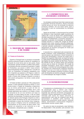 4
GEOGRAFIA
CIÊNCIAS HUMANAS E SUAS TECNOLOGIAS
FRENTE A
3. TRATADO DE TORDESILHAS
E DE MADRI
3.1 Tratado de Tordesilhas
Espanha e Portugal foram os pioneiros na expansão
marítimo-comercial iniciada no século XV, resultando na
conquista de novas terras para os dois países. Essas
“descobertas” geraram tensões e conflitos entre ambos,
e na tentativa de evitar uma guerra foi assinado o Tratado
de Tordesilhas, que passou a definir nosso primeiro
limite territorial.Esse tratado, assinado em 7 de julho de
1494, em Tordesilhas, na Espanha, estabeleceu uma
linha imaginária que passava a 370 léguas a oeste do
arquipélago de Cabo Verde (África). Esse meridiano
dividiu o mundo entre Portugal e Espanha: as terras a
leste seriam portuguesas e as terras a oeste seriam
espanholas.
O Tratado de Madri, assinado em 1750, praticamente
garantiu a atual extensão territorial do Brasil. O novo
acordo anulou o Tratado de Tordesilhas e determinou
que as terras pertenceriam a quem de fato as
ocupassem, princípios de uti possidetis, isto é, uma
solução diplomática que conferia a um Estado o direito
de apropriar-se de um novo território com base na
ocupação, na posse efetiva da área, e não em títulos
anteriores de propriedade. É evidente que esse princípio
foi utilizado apenas entre Portugal e Espanha ou entre o
Brasil e países da América do Sul, sem nunca levar em
consideração a posse das diversas tribos indígenas.
Isso porque o indígena nunca foi considerado pelos
colonizadores um ser humano de pleno direito, mas
apenas um empecilho a ser removido ou a ser
domesticado e disciplinado para o trabalho.
4. A IMPORTÂNCIA DAS
ATIVIDADES ECONÔMICAS
As atividades econômicas foram fator essencial para
a expansão territorial brasileira. Nossa economia
colonial girava em torno da produção de gêneros
primários voltados, em sua maior parte, para a
exportação e para as necessidades da metrópole
portuguesa.
Depois do pau-brasil, a cana-de-açúcar fez do litoral
do Nordeste a mais importante região econômica da
colônia até o início do século XVII, transformando a
atividade açucareira em empresa e o Brasil em colônia
do açúcar. Paralelamente à economia canavieira, a
expansão da pecuária, da mineração, as bandeiras, as
missões jesuítas e a coleta das “drogas do Sertão”
(produtos como cacau, pimenta, sementes oleaginosas,
castanha, entre outros, explorados na Amazônia durante
o período colonial), provocaram a interiorização e o
alargamento do território português em áreas que
pertenciam à Espanha.
A pecuária foi a responsável pelo povoamento do
Sertão nordestino, onde complementou a lavoura de
cana-de-açúcar que dominava o litoral fornecendo a
carne para alimentação e animais de tração para o
trabalho nos engenhos. Mais tarde, as tropas de muares
e o gado foram fundamentais para o povoamento do sul
das regiões dos atuais estados de São Paulo, Paraná e
Rio Grande do Sul, ao mesmo tempo que forneciam
animais para as áreas de mineração. Em função da
atividade mineradora, várias vilas e cidades foram
fundadas, e o território da Coroa portuguesa ficou maior.
As missões que catequizavam indígenas estiveram
presentes no sul e no norte do território. Com as
missões, outra atividade econômica incorporou grande
parte da Amazônia ao domínio português: a exploração
e a comercialização das drogas do Sertão.
5. O BANDEIRANTISMO
O bandeirismo ou bandeirantismo foi um movimento
de penetração para o interior com origem,
principalmente, em São Paulo e contribuiu para a
expansão dos domínios territoriais portugueses no
continente. Ocorreu basicamente no século XVIII e foi
motivado pela busca de metais preciosos e,
especialmente, pela caça de indígenas para serem
aprisionados e vendidos como escravos. Os
bandeirantes penetraram sertão adentro, atacaram
aldeias, aprisionaram e escravizaram indígenas e
exterminaram enorme número deles.
Do ponto de vista do povoamento, esse fenômeno
foi despovoador e não povoador, pois provocou uma
 