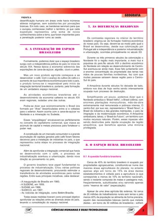 5
GEOGRAFIA
CIÊNCIAS HUMANAS E SUAS TECNOLOGIAS
FRENTE A
desertificação humana em áreas onde havia inúmeras
aldeias indígenas, sem substitui-las por povoações
brancas. Em todo caso, as bandeiras serviram para que
o europeu conhecesse melhor o território, já que cada
expedição representou uma soma de novos
conhecimentos sobre a terra, que foram importantes para
a penetração posterior rumo ao oeste.
6. A INTEGRAÇÃO DO ESPAÇO
BRASILEIRO
Formalmente, podemos dizer que o espaço brasileiro
surgiu com a independência política do país no início do
século XIX. Nessa época a economia sobrevivia das
exportações de cana-de-açúcar, algodão, couro e peles.
Mas um novo produto agrícola começava a se
desenvolver: o café. Com o avanço do cultivo do café e o
aumento de sua importância econômica para todo o país,
o produto tornou-se o responsável pelo início da
integração territorial brasileira e, portanto, pela formação
de um verdadeiro espaço nacional.
As atividades econômicas brasileiras até o
desenvolvimento da economia cafeeira no século XIX
eram regionais, isoladas uma das outras.
Podia-se dizer que economicamente o Brasil era
formado por “ilhas” desarticuladas entre si e voltadas
para o exterior. Assim ocorria com a cana-de-açúcar no
Nordeste e a mineração no Sudeste.
Esses “arquipélagos” encaixavam-se perfeitamente
no conceito do capitalismo comercial, que visava ao
acúmulo de capital e metais preciosos para fortalecer o
poder real.
A constituição de um mercado consumidor e a grande
acumulação de capitais gerados pelo café foram fatores
decisivos para a instalação de indústrias no país, o que
representou outra etapa no processo de integração
nacional.
Além de aprofundar a integração comercial que havia
se desenvolvido com o café, o processo de
industrialização acentuou a urbanização, dando nova
direção ao povoamento no país.
O governo brasileiro teve papel fundamental no
processo de industrialização. Criou várias políticas
regionais de desenvolvimento, procurando estimular a
transferência de atividades econômicas para outras
regiões. Entre suas principais iniciativas, cabe destacar:
- A inauguração de Brasília em 1960;
- A SUDENE, em 1959;
- SUDAM, em 1966;
- SUDECO, em 1967;
- As rodovias de integração, como Belém-Brasília.
Todas essas medidas tiveram como principal objetivo
aprofundar as relações entre as diversas áreas do país,
levando a consolidação do espaço nacional.
7. AS DIFERENÇAS REGIONAIS
Os contrastes regionais no interior do território
brasileiro originou-se da formação histórico-econômica
do nosso país. Ou seja, devem-se ao modo pelo qual o
Brasil se desenvolveu, desde sua colonização por
Portugal até a independência e posterior industrialização
e urbanização, ocorridas principalmente no século XX.
Durante os três primeiros séculos da colonização o
Nordeste foi a região mais importante, a mais rica e
populosa do país.No século XIX o declínio econômico
do Nordeste em relação ao desenvolvimento de Centro-
Sul acentuou-se ainda mais. Esse fato juntamente com
a enorme concentração da propriedade das terras nas
mãos de poucas famílias nordestinas, fez com que
muitas pessoas saíssem dessa região para o Centro-
Sul do país.
A Amazônia durante séculos foi deixada de lado,
embora nos dias de hoje venha sendo intensamente
ocupada num processo de destruição.
Simplificando um pouco, podemos dizer que o
Nordeste simboliza o “Brasil Velho”, o Brasil colônia, com
enormes plantações monocultoras, mão-de-obra
extremamente mal remunerada e pobreza intensa. O
centro-Sul, por sua vez, representaria o “Brasil Novo”, o
Brasil da indústria e das grandes metrópoles, o país da
imigração e da modernização econômica. A Amazônia
simbolizaria, talvez, o “Brasil do Futuro”, um território com
muitos recursos naturais. Porém, essas riquezas vêm
sendo destruídas pela rápida ocupação da região
amazônica, que beneficia apenas uma minoria
privilegiada.
8. O ESPAÇO RURAL BRASILEIRO
8.1 A questão fundiária brasileira
Cerca de 45% do território brasileiro é ocupado por
propriedades agropecuárias, constituindo-se numa das
maiores áreas agricultáveis do planeta; no entanto
apenas algo em torno de 15% da área destes
estabelecimentos é voltada para a agricultura (o que
corresponde a menos de 10% do território nacional!),
sendo o restante composta de matas e pastagens mas,
freqüentemente, subutilizadas e/ou servindo apenas
como “reserva de valor” (especulação).
Apesar de uma área agrícola tão extensa, há cerca
de 20 milhões de trabalhadores rurais sem terras e pelo
menos 40% da população se alimenta de forma precária,
aquém das necessidades básicas (sendo que metade
destes - em torno de 30 milhões de brasileiros - sofrem
 