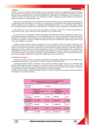 7
GEOGRAFIA
CIÊNCIAS HUMANAS E SUAS TECNOLOGIAS
FRENTE A
mercado”, em que o camponês deve financiar (a juros de mercado) a compra de propriedades (dos latifundiários)
junto ao Banco da Terra (por sua vez financiado pelo Banco Mundial). Porém esta tentativa de estabelecer o modelo
da farm norte-americana implica no crescente endividamento e dependência do trabalhador rural ao mercado e, ao
contrário do setor nos EUA e Europa, sem subsídios do Estado, acabando por gerar falência dos agricultores
menos competitivos e reconcentrando a terra.
Este quadro de exclusão social e concentração de terras está na base dos atuais problemas sociais, econômicos
e ambientais do país (na cidade ou no campo), e os movimentos de resistência a este modelo de apropriação do
território existem já com os indígenas - os grandes expropriados/exterminados - e os quilombolas desde o século
XVI, ou ainda gerando distorções como o messianismo e o banditismo (como o cangaço) como alternativa de vida.
Nas décadas de 50 e 60 do século XX importantes movimentos rurais como as Ligas Camponesas se
estruturaram no país, porém sofrendo violenta repressão com a ditadura militar.
Foi nos anos 70, em resposta à violenta concentração fundiária que assolou a região Sul do país com a
modernização agrícola (especialmente com a introdução da soja), que nasceu o Movimento dos Sem-Terra (MST),
assumindo uma difusão e organização nacional, descentralizada com representantes locais e regionais (cerca de
21 líderes) congregando cerca de 4 milhões de famílias (em torno de 20 milhões de pessoas) sob o lema de que
“terra não se ganha, se conquista”.
O MST se opõe à reforma agrária de mercado que visa a instalação da “terra de negócio”, através de uma
constante luta social pela noção de “terra de trabalho”, cujo sentido não é a terra enquanto fonte de lucro capitalista,
mas um meio de vida e de produção de alimentos para uma economia nacional, priorizada ao mercado interno e à
distribuição de renda, através de uma democratização ao acesso à terra desapropriando todos os latifúndios e
estabelecendo um tamanho máximo da propriedade, democratizando o acesso ao capital e à educação no meio
rural, além de alterar o atual padrão tecnológico utilizado (dependente de agrotóxicos e das transnacionais) em
favor da preservação ambiental e da saúde dos camponeses e dos consumidores.
8.3 A Estrutura Fundiária
A estrutura fundiária é a forma como estão organizadas as propriedades agrárias de um país ou região, isto é,
a classificação dos imóveis rurais segundo o número, tamanho e distribuição social.
A estrutura fundiária brasileira representa um dos maiores problemas agrários do país e se caracteriza pela
extrema concentração de terras em mãos de um pequeno número de proprietários. Por outro lado, a maior parte
dos produtores rurais (pequenos proprietários) possuem uma área de terras agrícolas muito reduzida, insuficiente,
na maior parte das vezes, para garantir a sobrevivência de sua própria família.
O gráfico ao lado mostra a desigual distribuição de terras no Brasil, conseqüência do processo histórico-econômico
da formação da sociedade brasileira.
 