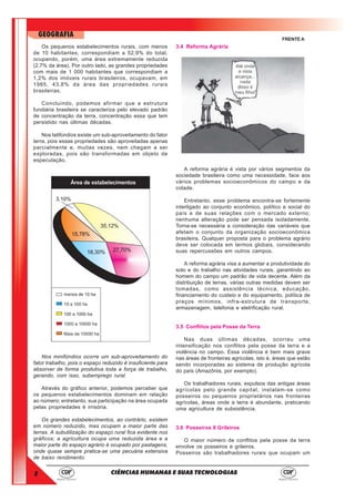 8
GEOGRAFIA
CIÊNCIAS HUMANAS E SUAS TECNOLOGIAS
FRENTE A
Os pequenos estabelecimentos rurais, com menos
de 10 habitantes, correspondiam a 52,9% do total,
ocupando, porém, uma área extremamente reduzida
(2,7% da área). Por outro lado, as grandes propriedades
com mais de 1 000 habitantes que correspondiam a
1,2% dos imóveis rurais brasileiros, ocupavam, em
1985, 43,8% da área das propriedades rurais
brasileiras.
Concluindo, podemos afirmar que a estrutura
fundiária brasileira se caracteriza pelo elevado padrão
de concentração da terra, concentração essa que tem
persistido nas últimas décadas.
Nos latifúndios existe um sub-aproveitamento do fator
terra, pois essas propriedades são aproveitadas apenas
parcialmente e, muitas vezes, nem chegam a ser
exploradas, pois são transformadas em objeto de
especulação.
Nos minifúndios ocorre um sub-aproveitamento do
fator trabalho, pois o espaço reduzido é insuficiente para
absorver de forma produtiva toda a força de trabalho,
gerando, com isso, subemprego rural.
Através do gráfico anterior, podemos perceber que
os pequenos estabelecimentos dominam em relação
ao número; entretanto, sua participação na área ocupada
pelas propriedades é irrisória.
Os grandes estabelecimentos, ao contrário, existem
em número reduzido, mas ocupam a maior parte das
terras. A subutilização do espaço rural fica evidente nos
gráficos; a agricultura ocupa uma reduzida área e a
maior parte do espaço agrário é ocupado por pastagens,
onde quase sempre pratica-se uma pecuária extensiva
de baixo rendimento.
3.4 Reforma Agrária
A reforma agrária é vista por vários segmentos da
sociedade brasileira como uma necessidade, face aos
vários problemas socioeconômicos do campo e da
cidade.
Entretanto, esse problema encontra-se fortemente
interligado ao conjunto econômico, político e social do
país e de suas relações com o mercado externo;
nenhuma alteração pode ser pensada isoladamente.
Torna-se necessária a consideração das variáveis que
afetam o conjunto da organização socioeconômica
brasileira. Qualquer proposta para o problema agrário
deve ser colocada em termos globais, considerando
suas repercussões em outros campos.
A reforma agrária visa a aumentar a produtividade do
solo e do trabalho nas atividades rurais, garantindo ao
homem do campo um padrão de vida decente. Além da
distribuição de terras, várias outras medidas devem ser
tomadas, como assistência técnica, educação,
financiamento do custeio e do equipamento, política de
preços mínimos, infra-estrutura de transporte,
armazenagem, telefonia e eletrificação rural.
3.5 Conflitos pela Posse da Terra
Nas duas últimas décadas, ocorreu uma
intensificação nos conflitos pela posse da terra e a
violência no campo. Essa violência é bem mais grave
nas áreas de fronteiras agrícolas, isto é, áreas que estão
sendo incorporadas ao sistema de produção agrícola
do país (Amazônia, por exemplo).
Os trabalhadores rurais, expulsos das antigas áreas
agrícolas pelo grande capital, instalam-se como
posseiros ou pequenos proprietários nas fronteiras
agrícolas, áreas onde a terra é abundante, praticando
uma agricultura de subsistência.
3.6 Posseiros X Grileiros
O maior número de conflitos pela posse da terra
envolve os posseiros e grileiros.
Posseiros são trabalhadores rurais que ocupam um
 