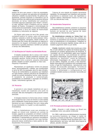 9
GEOGRAFIA
CIÊNCIAS HUMANAS E SUAS TECNOLOGIAS
FRENTE A
pedaço de terra sem possuir o título de propriedade,
onde passam a praticar uma agricultura de subsistência
utilizando o trabalho da própria família. Os grileiros são,
geralmente, grandes empresas ou fazendeiros que se
utilizam da força e da violência para se apropriar de terras
devolutas ou terras trabalhadas por posseiros.
Contratam jagunços (capangas) para “limpar” o terreno,
ou seja, expulsar índios e posseiros que por ventura
estejam ali fixados. Conseguem a documentação do
imóvel (títulos de propriedade), muitas vezes falsificadas,
transformando a terra em objeto de especulação
imobiliária ou instrumento de negócios.
Os litígios pela posse da terra têm gerado uma
verdadeira guerra no campo, palco de acentuada
violência, causando a morte de muitas pessoas: índios,
posseiros, religiosos, advogados, líderes sindicais, etc.
Grande parte dos crimes são praticados por jagunços e
assassinos de aluguel, contratados pelos grileiros,
fazendeiros e grandes empresas e também por policiais
a serviço dos latifundiários.
3.7 As Relações de Trabalho nas Atividades Rurais
O trabalho assalariado não é a única e nem mesmo
a principal forma de relação trabalhista praticada nas
atividades agrárias. Outras formas de relações não-
capitalistas como a parceria, pequena propriedade
familiar, também se fazem presentes no meio rural.
Pequenos Proprietários
Representam um significativo número de pessoas
ativas, aproximadamente 7 milhões, que correspondem
a cerca de 40% da população ativa do setor primário.
Trata-se de minifundiários ou posseiros que trabalham
em base familiar, praticam policultura de subsistência e
criação de animais domésticos (suínos, aves, bovinos).
O excedente da produção é comercializado,
possibilitando ao trabalhador a aquisição de remédios,
roupas, instrumentos agrícolas, etc.
3.8 Parceiros
A parceria é uma relação trabalhista em que o
trabalhador recebe (em espécies) uma parte da
produção. Não são empregados e não possuem carteira
assinada.
A meiação (meeiros) é a forma mais comum; metade
da produção fica com o dono do imóvel e a outra metade
para o trabalhador. Outras formas existem, como a “terça”
(terceiros) em que o trabalhador fica com a terça parte
do que é produzido; e a “quarta” ou sorte (quarteiro),
Arrendatários
São os trabalhadores rurais que arrendam ou
alugam um imóvel rural, mediante um contrato de
locação, pagando ao proprietário em dinheiro conforme
o estipulado pelo contrato. A maior parcela desse tipo de
trabalhador é representada por pequenos arrendatários
que lavram as terras juntamente com suas famílias,
possuindo baixos rendimentos e baixo padrão de vida.
Assalariados Permanentes
Trata-se de uma relação de trabalho tipicamente
capitalista. Os empregados que trabalham para grandes
proprietários ou empresas rurais, são registrados e
recebem salários. Representam minoria no meio rural
(10% da mão-de-obra rural).
3.9 Assalariados Temporários
São trabalhadores (volantes, posseiros ou pequenos
proprietários) que trabalham nas grandes propriedades
durante um período do ano, épocas de maior
necessidade de mão-de-obra (safra).
Os trabalhadores volantes ou “bóias frias” são
aqueles recrutados na periferia das cidades por
turmeiros ou empreiteiros que servem de intermediários
entre os trabalhadores e os proprietários. Trabalham na
colheita da cana-de-açúcar, algodão, laranja, café, etc. e
recebem pagamento diário ou por tarefa.
O peão, trabalhador volante mais recente que o bóia
fria, é muito utilizado nas regiões de fronteiras agrícolas,
sobretudo em projetos agropecuários da Amazônia. É
“contratado” por um intermediário (gato) para trabalhar
em regiões distantes, com promessas de salários,
alojamento e alimentação. Quando recebe o pagamento,
aparecem os “descontos”: custos de transporte,
alimentação, hospedagem, etc., quase nada restando
do seu salário, chegando, às vezes, a ficar devendo.
Muitas vezes jagunços e pistoleiros são contratados para
evitar a fuga de trabalhadores, reproduzindo uma
situação de escravidão (peonagem). Tornando-se
“presos” pelas dívidas contraídas com transporte,
moradia e alimentação e configurando-se num
verdadeiro trabalho escravo (a chamada “escravidão por
dívida”).
3.10 Principais produtos agrícolas brasileiros
Café - Quando o café chegou ao Brasil era
considerado como uma planta ornamental.
Em 1860 o café tornou-se definitivamente importante
na economia brasileira, ao chegar à região de
Campinas, no Estado de São Paulo. A partir deste fato, o
café encontrou condições físicas favoráveis para o seu
desenvolvimento, tais como: solo fértil, clima tropical de
altitude, planalto ondulado.
 