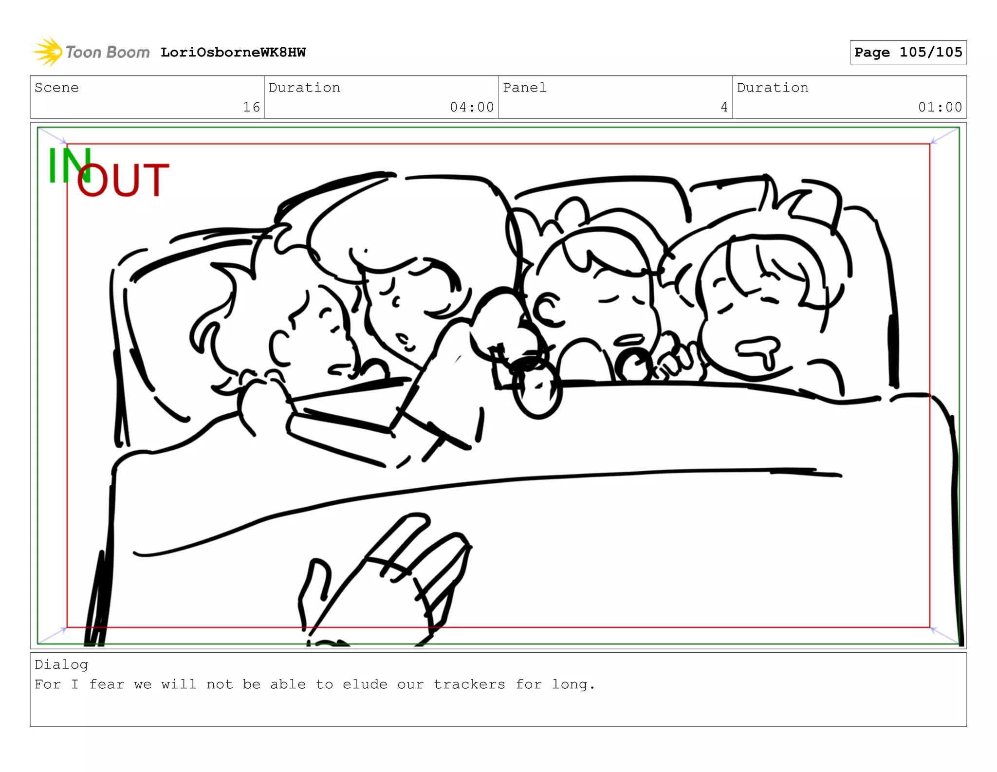 Scene
16
Duration
04:00
Panel
4
Duration
01:00
Dialog
For I fear we will not be able to elude our trackers for long.
LoriOsborneWK8HW Page 105/105
 