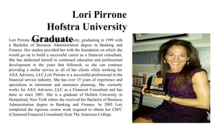 Lori Pirrone
Hofstra University
GraduateLori Pirrone studied at Hofstra University, graduating in 1999 with
a Bachelor of Business Administration degree in Banking and
Finance. Her studies provided her with the foundation on which she
would go on to build a successful career as a financial consultant.
She has dedicated herself to continued education and professional
development in the years that followed, so she can continue
providing a stellar service to all of her clients while working for
AXA Advisors, LLC.Lori Pirrone is a successful professional in the
financial service industry. She has over 15 years of experience and
specializes in retirement and insurance planning. She currently
works for AXA Advisors, LLC as a Financial Consultant and has
done so since 2001. She is a graduate of Hofstra University in
Hempstead, New York where she received her Bachelor of Business
Administration degree in Banking and Finance. In 2005 Lori
completed the rigorous course work required to obtain her ChFC
(Chartered Financial Consultant) from The American College.
 