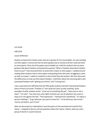 Lori Smith

LIBS 6144

Lesson Reflection

Student arrived at the media center and sat in groups of 4 at round tables. As I was handing
out their papers I announced that we were going to do an activity and then read and listen
to some poems. Once all of the papers were handed out I told the students that we were
going to talk about freedom and posed the question “What is freedom what does freedom
mean to you?” and instructed them to write their answer on their papers. I walked around
reading what students had on their papers and guiding those who were struggling to come
up with an answer. I called on students to share what they had written. We then discussed
the differences on how we think about freedom. I told them about the second graders who
associated freedom with “getting out of here” and “running free.”

I was surprised by the difficulty that the fifth grade students had with interpreting freedom.
Some of them just wrote “freedom is” and could not come up with anything. Some
examples of what students wrote: “to be out of something like jail”, “when you’re not a
slave”, “no rules”, “you have your own rights and that you can do whatever you want as
long as it’s not against the law”, “free expression”, “released from something”, “it’s about a
person’s feelings”, “to go wherever you want to have fun”, “to be what you want to be”,
“you’re not held in, you’re free”.

After we discussed our intpretations I put the poem on the overhead and read the first
stanza. I stopped to discuss and ask questions about the rhyme, rhythm, what you call a
group of words in a poem (stanza)
 
