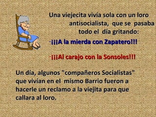 Una viejecita vivía sola con un loro  antisocialista,  que se  pasaba  todo el  día gritando: ¡¡¡A la mierda con Zapatero!!!   ¡¡¡Al carajo con la Sonsoles!!! Un día, algunos "compañeros Socialistas" que vivían en el  mismo Barrio fueron a hacerle un reclamo a la viejita para que  callara al loro.  
