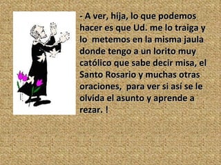 - A ver, hija, lo que podemos hacer es que Ud. me lo traiga y lo  metemos en la misma jaula donde tengo a un lorito muy católico que sabe decir misa, el Santo Rosario y muchas otras oraciones,  para ver si así se le olvida el asunto y aprende a rezar. ! 