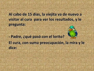 Al cabo de 15 días, la viejita va de nuevo a visitar al cura  para ver los resultados, y le pregunta:  - Padre, ¿qué pasó con el lorito? El cura, con suma preocupación, la mira y le dice: 