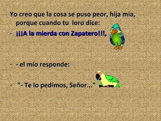 Yo creo que la cosa se puso peor, hija mía, porque cuando tu  loro dice: ¡¡¡A la mierda con Zapatero!!!,  - el mío responde: "- Te lo pedimos, Señor..." 